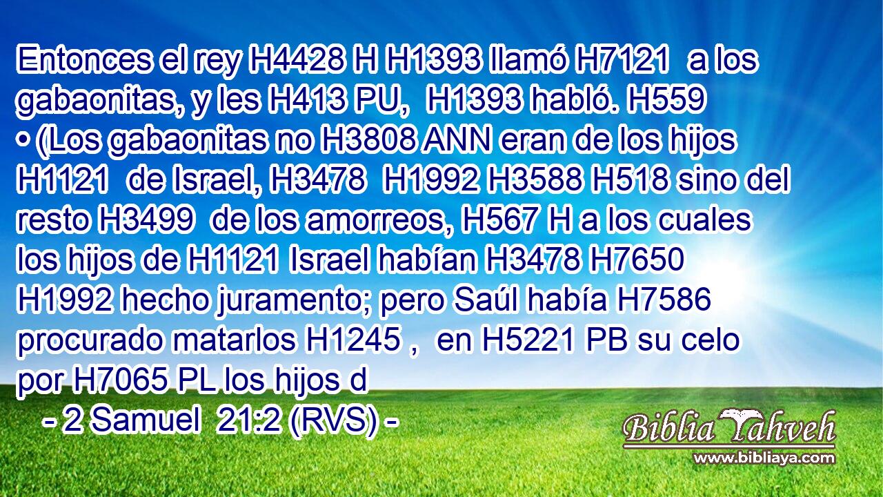 Entonces el rey H4428 H H1393 llamó H7121  a los gabaonitas, y les H413 PU,  H1393 habló. H559  • (Los gabaonitas no H3808 ANN eran de los hijos H1121  de Israel, H3478  H1992 H3588 H518 sino del resto H3499  de los amorreos, H567 H a los cuales los hijos de H1121 Israel habían H3478 H7650 H1992 hecho juramento; pero Saúl había H7586 procurado matarlos H1245 ,  en H5221 PB su celo por H7065 PL los hijos d