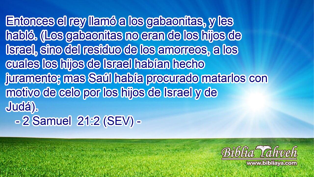 Entonces el rey llamó a los gabaonitas, y les habló. (Los gabaonitas no eran de los hijos de Israel, sino del residuo de los amorreos, a los cuales los hijos de Israel habían hecho juramento; mas Saúl había procurado matarlos con motivo de celo por los hijos de Israel y de Judá).