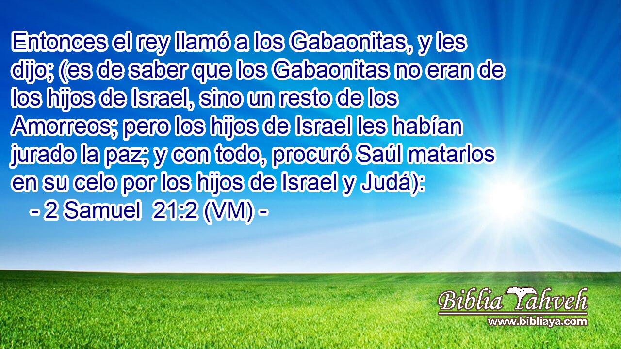  Entonces el rey llamó a los Gabaonitas, y les dijo; (es de saber que los Gabaonitas no eran de los hijos de Israel, sino un resto de los Amorreos; pero los hijos de Israel les habían jurado la paz; y con todo, procuró Saúl matarlos en su celo por los hijos de Israel y Judá): 