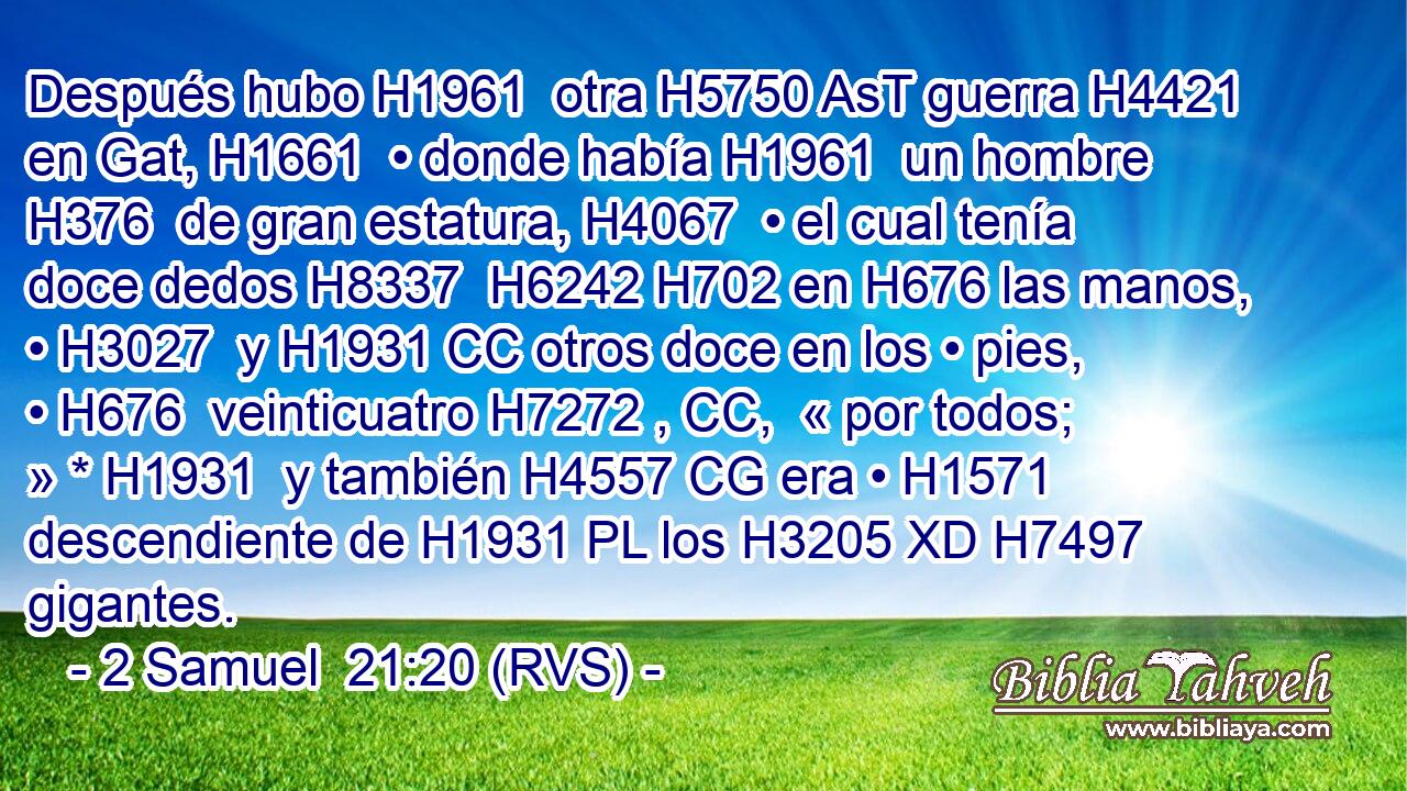 Después hubo H1961  otra H5750 AsT guerra H4421  en Gat, H1661  • donde había H1961  un hombre H376  de gran estatura, H4067  • el cual tenía doce dedos H8337  H6242 H702 en H676 las manos, • H3027  y H1931 CC otros doce en los • pies, • H676  veinticuatro H7272 , CC,  « por todos; » * H1931  y también H4557 CG era • H1571  descendiente de H1931 PL los H3205 XD H7497 gigantes. 