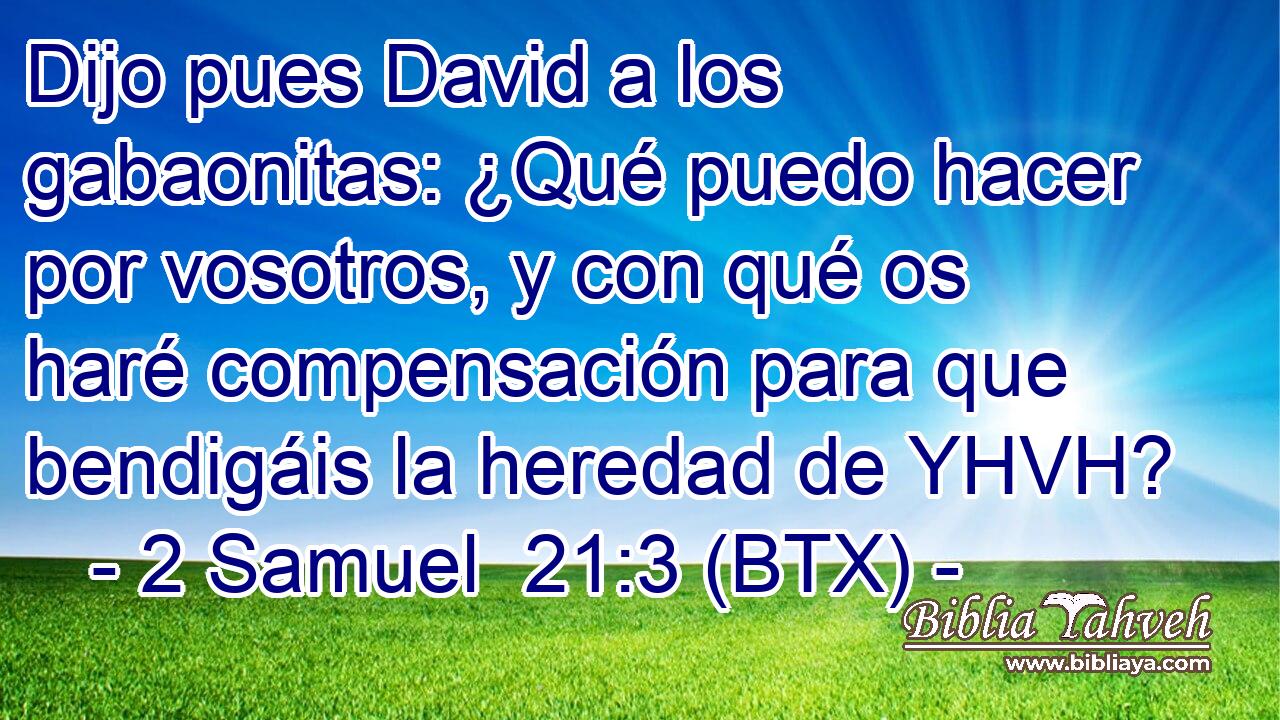 Dijo pues David a los gabaonitas: ¿Qué puedo hacer por vosotros, y con qué os haré compensación para que bendigáis la heredad de YHVH?