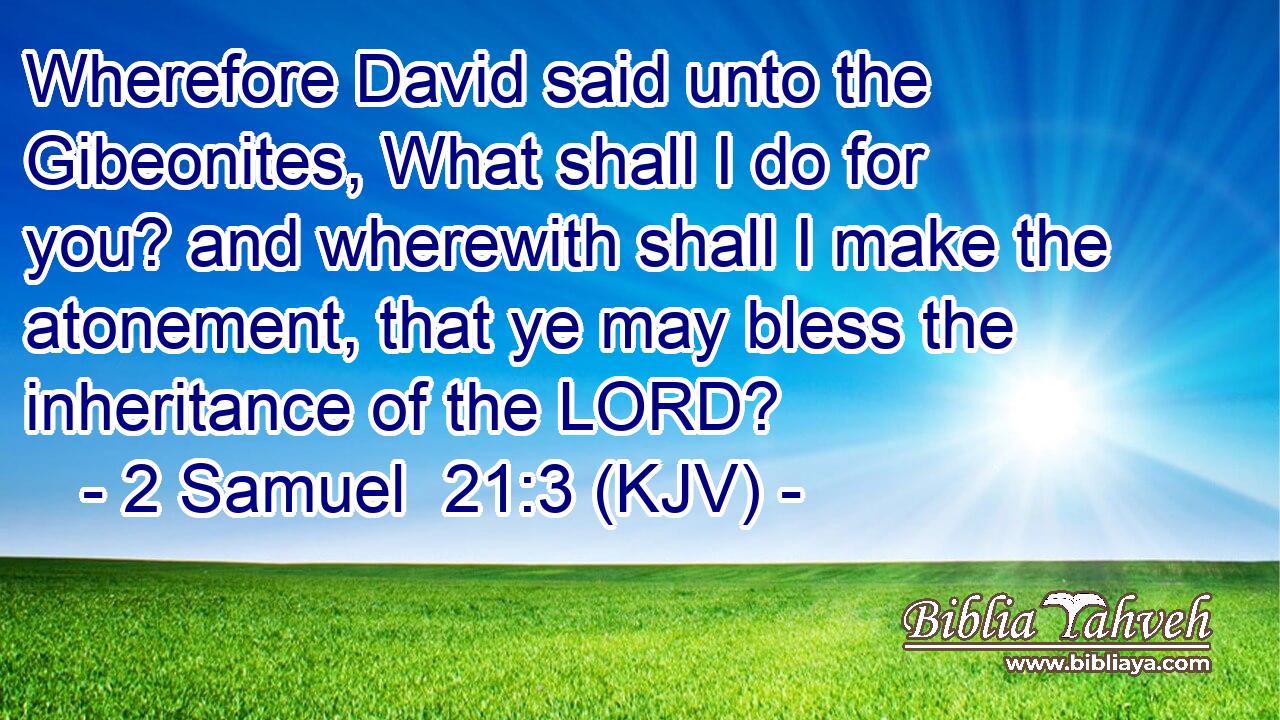 Wherefore David said unto the Gibeonites, What shall I do for you? and wherewith shall I make the atonement, that ye may bless the inheritance of the LORD?