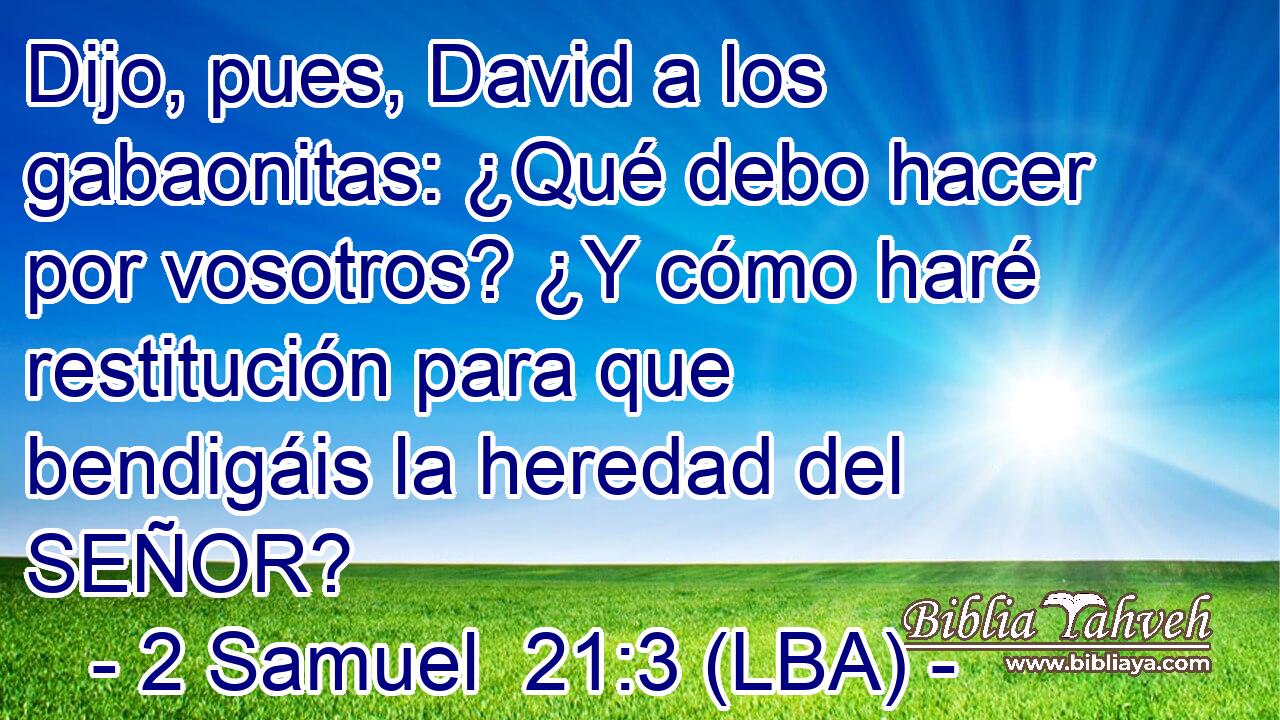 Dijo, pues, David a los gabaonitas: ¿Qué debo hacer por vosotros? ¿Y cómo haré restitución para que bendigáis la heredad del SEÑOR?
