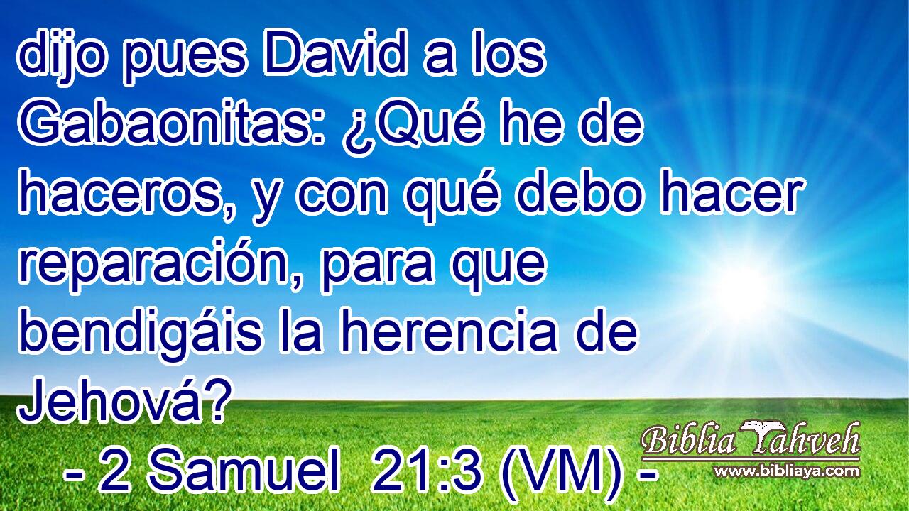  dijo pues David a los Gabaonitas: ¿Qué he de haceros, y con qué debo hacer reparación, para que bendigáis la herencia de Jehová? 