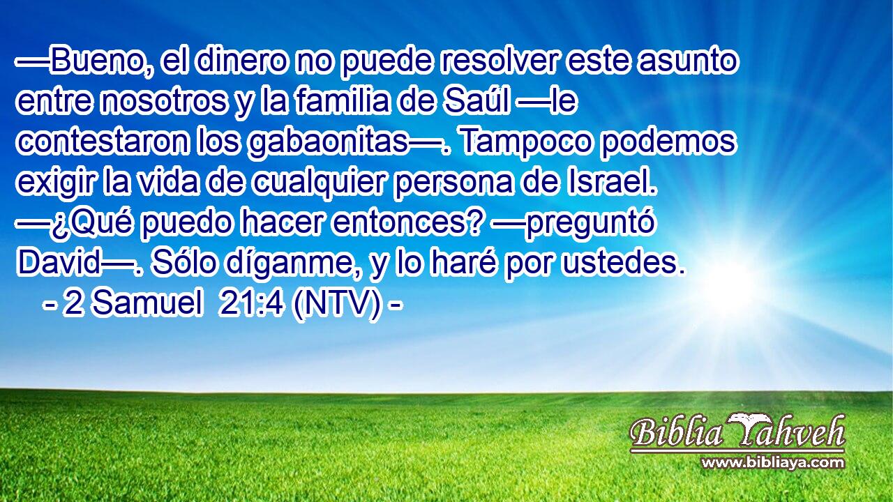 —Bueno, el dinero no puede resolver este asunto entre nosotros y la familia de Saúl —le contestaron los gabaonitas—. Tampoco podemos exigir la vida de cualquier persona de Israel. —¿Qué puedo hacer entonces? —preguntó David—. Sólo díganme, y lo haré por ustedes.