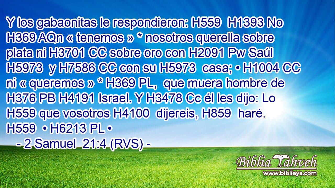 Y los gabaonitas le respondieron: H559  H1393 No H369 AQn « tenemos » * nosotros querella sobre plata ni H3701 CC sobre oro con H2091 Pw Saúl H5973  y H7586 CC con su H5973  casa; • H1004 CC ni « queremos » * H369 PL,  que muera hombre de H376 PB H4191 Israel. Y H3478 Cc él les dijo: Lo H559 que vosotros H4100  dijereis, H859  haré. H559  • H6213 PL • 