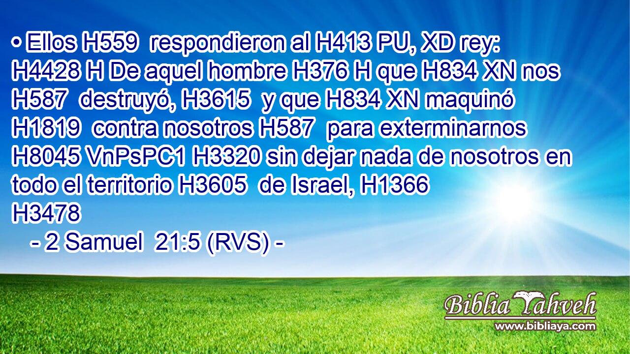 • Ellos H559  respondieron al H413 PU, XD rey: H4428 H De aquel hombre H376 H que H834 XN nos H587  destruyó, H3615  y que H834 XN maquinó H1819  contra nosotros H587  para exterminarnos H8045 VnPsPC1 H3320 sin dejar nada de nosotros en todo el territorio H3605  de Israel, H1366  H3478 