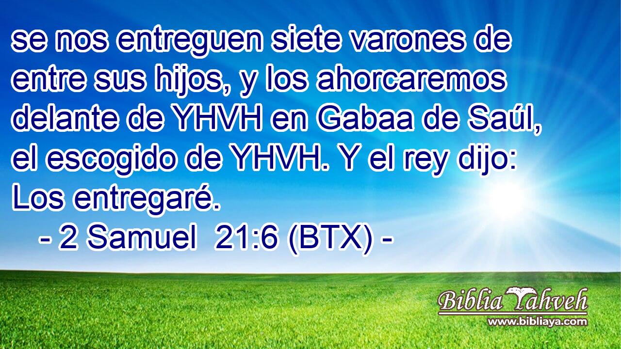 se nos entreguen siete varones de entre sus hijos, y los ahorcaremos delante de YHVH en Gabaa de Saúl, el escogido de YHVH. Y el rey dijo: Los entregaré.