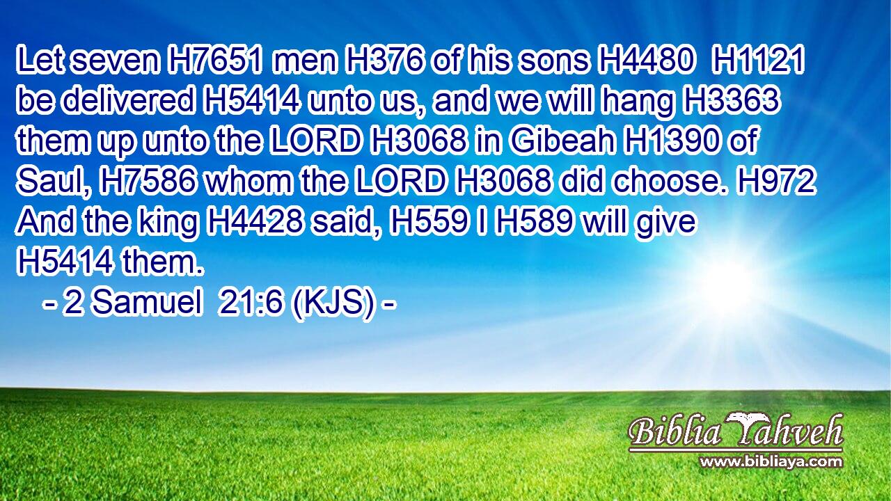 Let seven H7651 men H376 of his sons H4480  H1121 be delivered H5414 unto us, and we will hang H3363 them up unto the LORD H3068 in Gibeah H1390 of Saul, H7586 whom the LORD H3068 did choose. H972 And the king H4428 said, H559 I H589 will give H5414 them.
