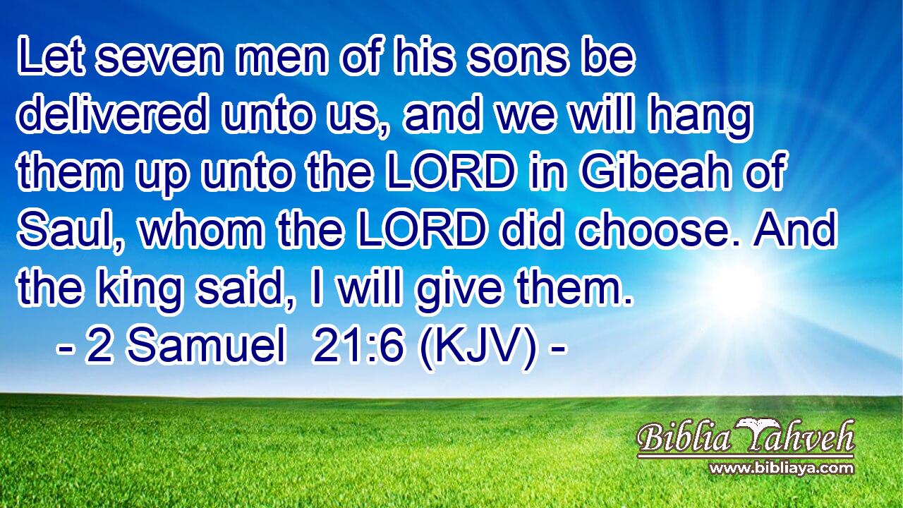 Let seven men of his sons be delivered unto us, and we will hang them up unto the LORD in Gibeah of Saul, whom the LORD did choose. And the king said, I will give them.