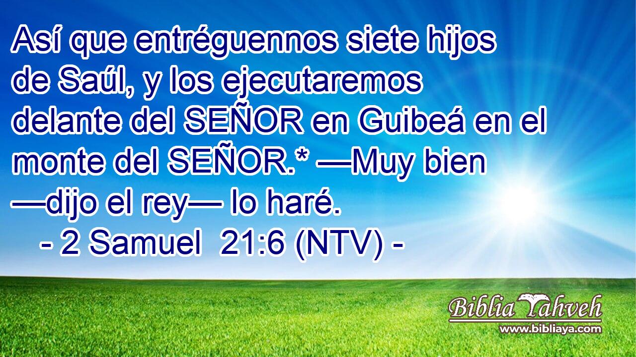 Así que entréguennos siete hijos de Saúl, y los ejecutaremos delante del SEÑOR en Guibeá en el monte del SEÑOR.* —Muy bien —dijo el rey— lo haré.