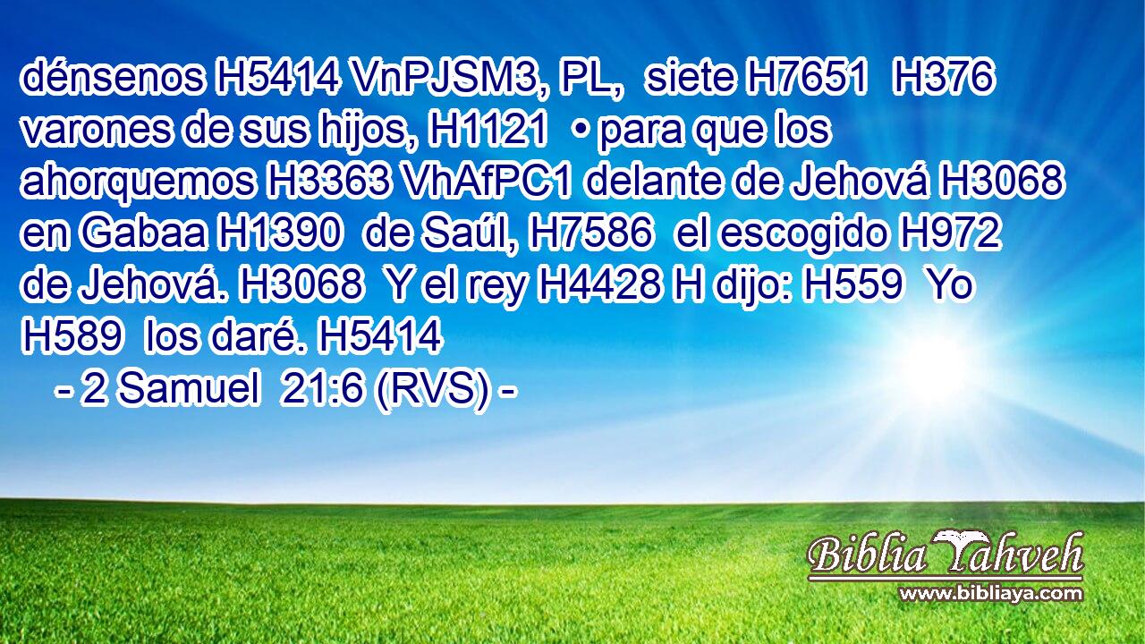 dénsenos H5414 VnPJSM3, PL,  siete H7651  H376 varones de sus hijos, H1121  • para que los ahorquemos H3363 VhAfPC1 delante de Jehová H3068  en Gabaa H1390  de Saúl, H7586  el escogido H972  de Jehová. H3068  Y el rey H4428 H dijo: H559  Yo H589  los daré. H5414  