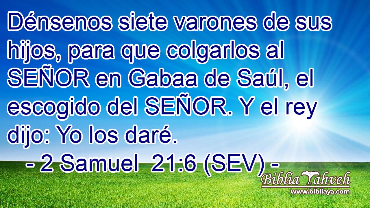 Dénsenos siete varones de sus hijos, para que colgarlos al SEÑOR en Gabaa de Saúl, el escogido del SEÑOR. Y el rey dijo: Yo los daré.