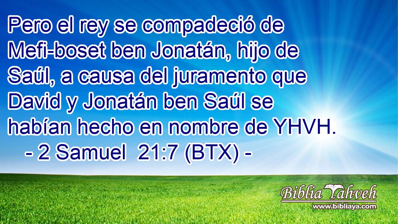 Pero el rey se compadeció de Mefi-boset ben Jonatán, hijo de Saúl, a causa del juramento que David y Jonatán ben Saúl se habían hecho en nombre de YHVH.