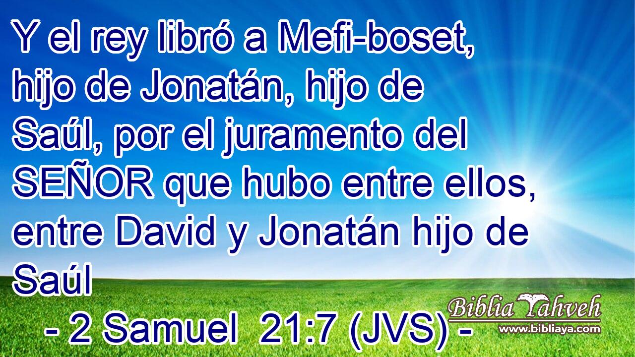 Y el rey libró a Mefi-boset, hijo de Jonatán, hijo de Saúl, por el juramento del SEÑOR que hubo entre ellos, entre David y Jonatán hijo de Saúl