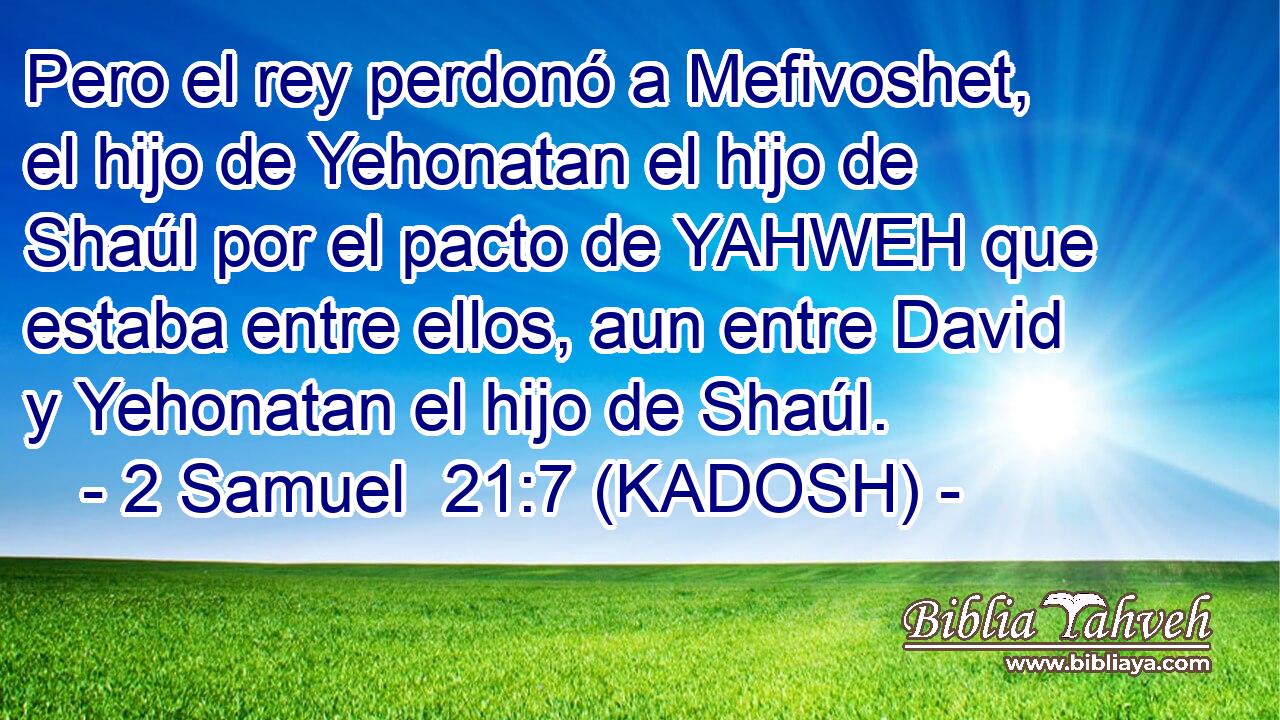  Pero el rey perdonó a Mefivoshet, el hijo de Yehonatan el hijo de Shaúl por el pacto de YAHWEH que estaba entre ellos, aun entre David y Yehonatan el hijo de Shaúl. 