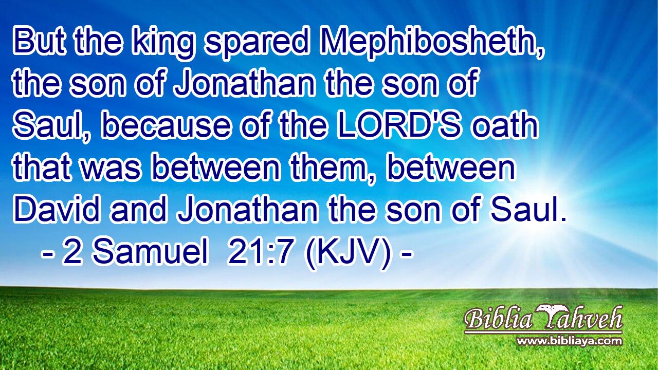 But the king spared Mephibosheth, the son of Jonathan the son of Saul, because of the LORD'S oath that was between them, between David and Jonathan the son of Saul.