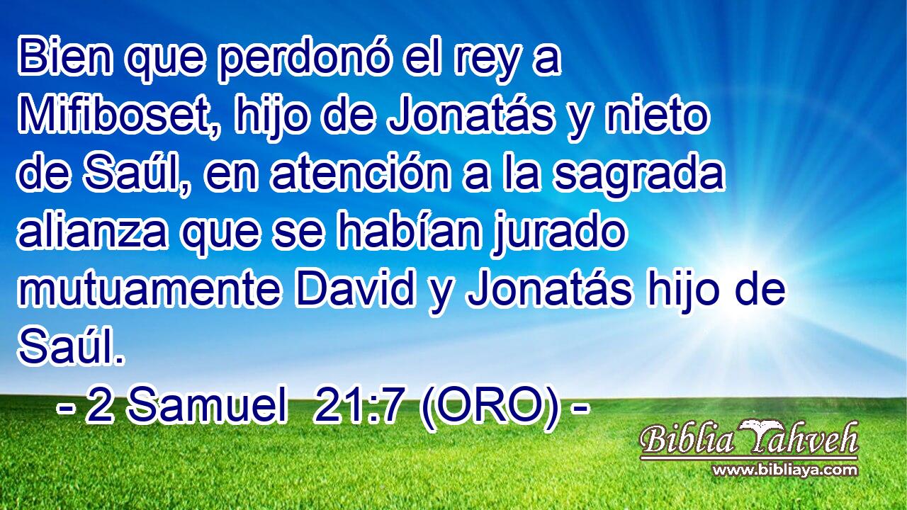  Bien que perdonó el rey a Mifiboset, hijo de Jonatás y nieto de Saúl, en atención a la sagrada alianza que se habían jurado mutuamente David y Jonatás hijo de Saúl. 