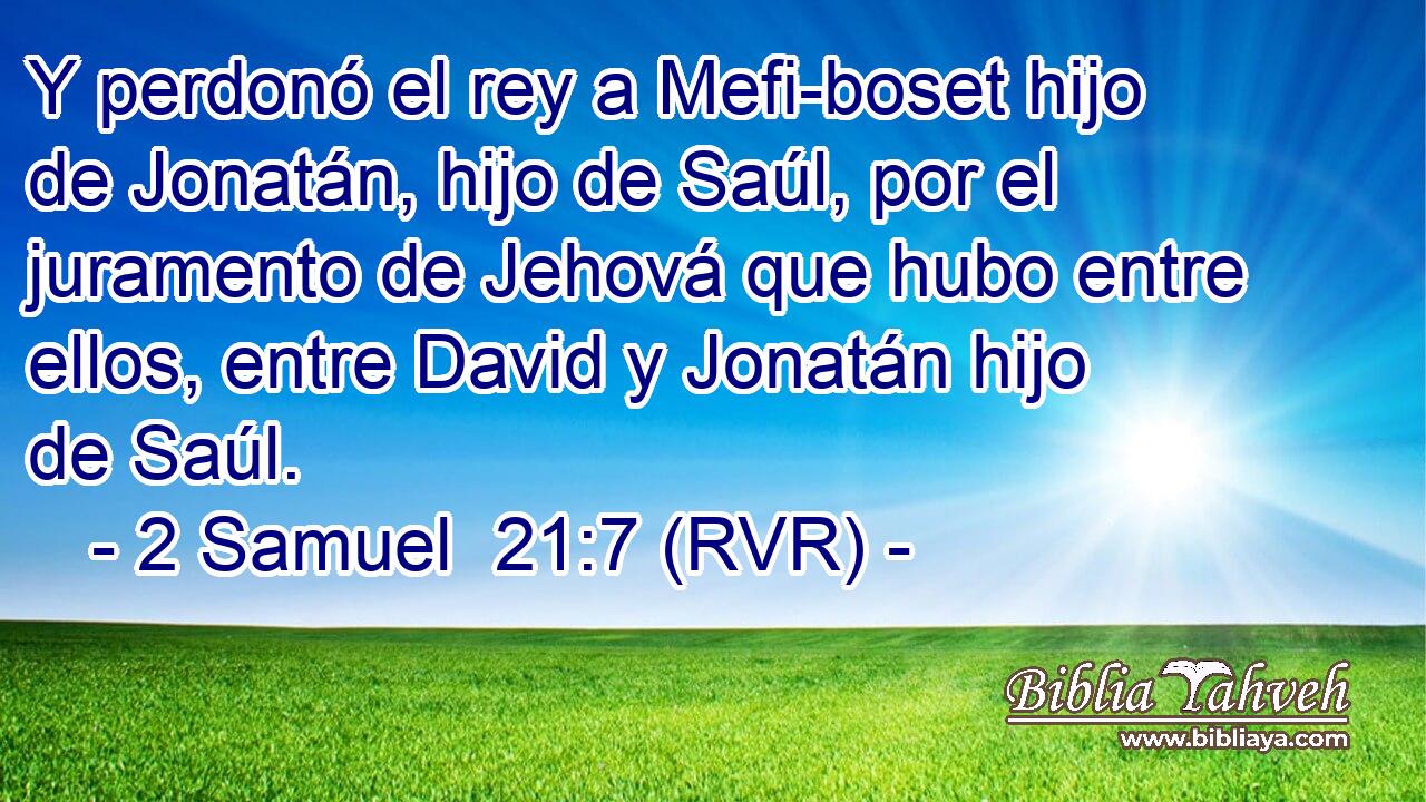 Y perdonó el rey a Mefi-boset hijo de Jonatán, hijo de Saúl, por el juramento de Jehová que hubo entre ellos, entre David y Jonatán hijo de Saúl.