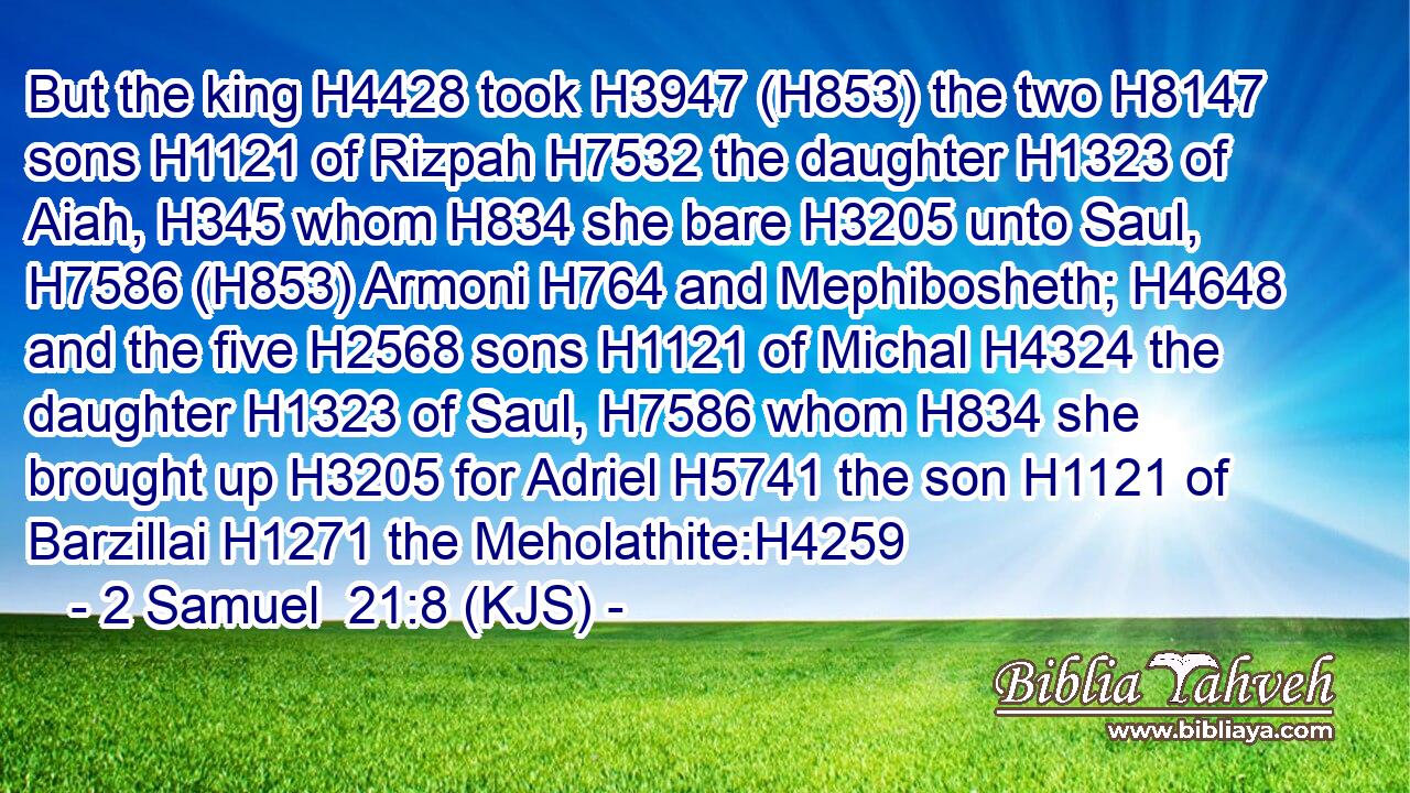 But the king H4428 took H3947 (H853) the two H8147 sons H1121 of Rizpah H7532 the daughter H1323 of Aiah, H345 whom H834 she bare H3205 unto Saul, H7586 (H853) Armoni H764 and Mephibosheth; H4648 and the five H2568 sons H1121 of Michal H4324 the daughter H1323 of Saul, H7586 whom H834 she brought up H3205 for Adriel H5741 the son H1121 of Barzillai H1271 the Meholathite:H4259