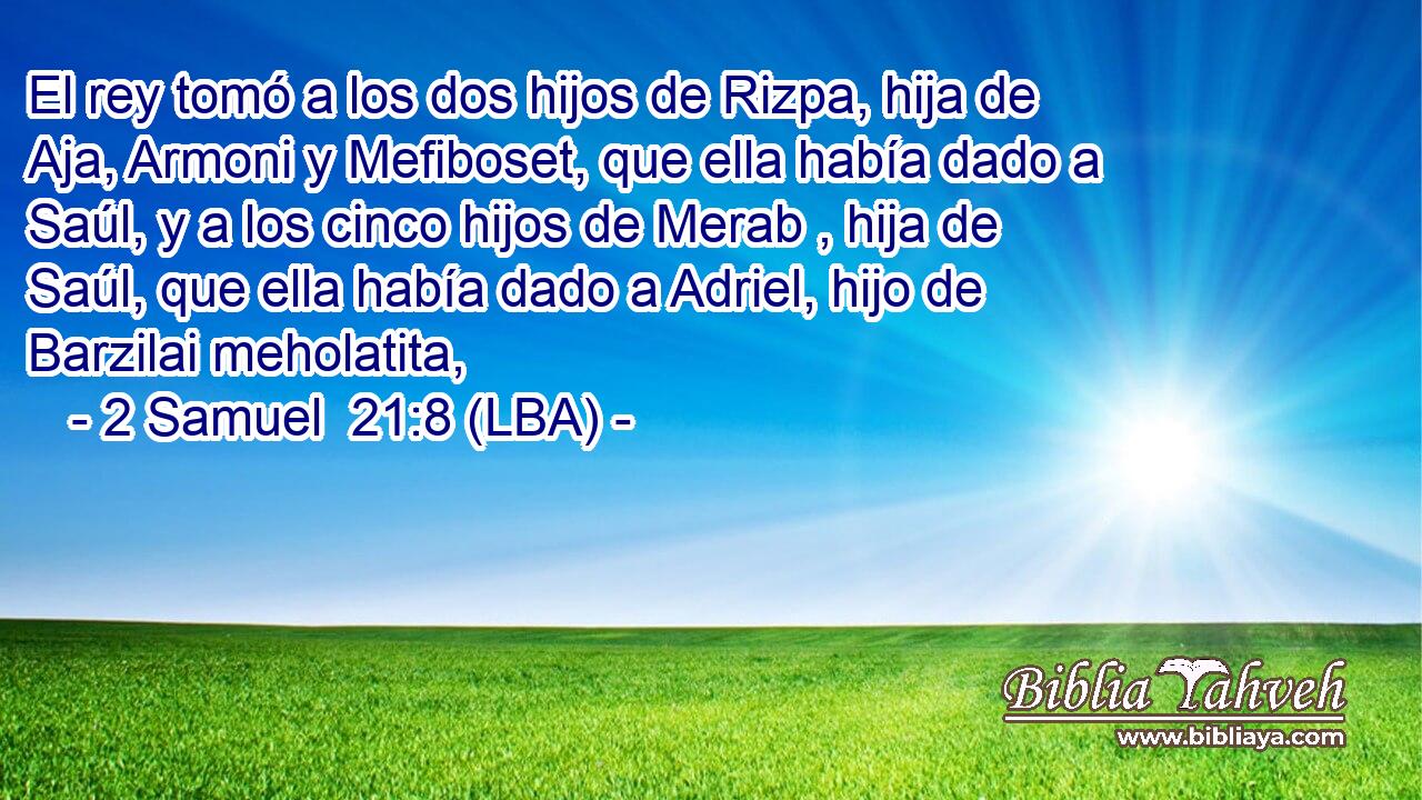 El rey tomó a los dos hijos de Rizpa, hija de Aja, Armoni y Mefiboset, que ella había dado a Saúl, y a los cinco hijos de Merab , hija de Saúl, que ella había dado a Adriel, hijo de Barzilai meholatita,