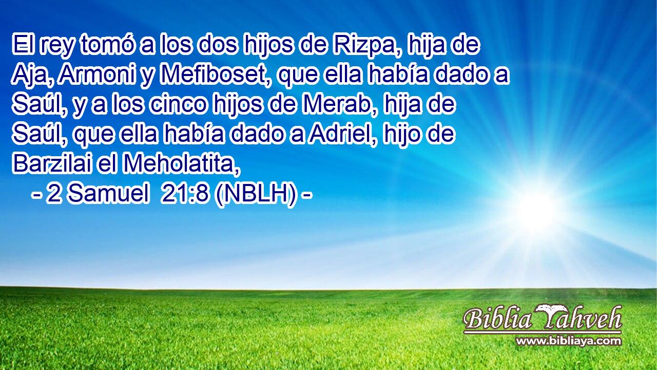  El rey tomó a los dos hijos de Rizpa, hija de Aja, Armoni y Mefiboset, que ella había dado a Saúl, y a los cinco hijos de Merab, hija de Saúl, que ella había dado a Adriel, hijo de Barzilai el Meholatita, 