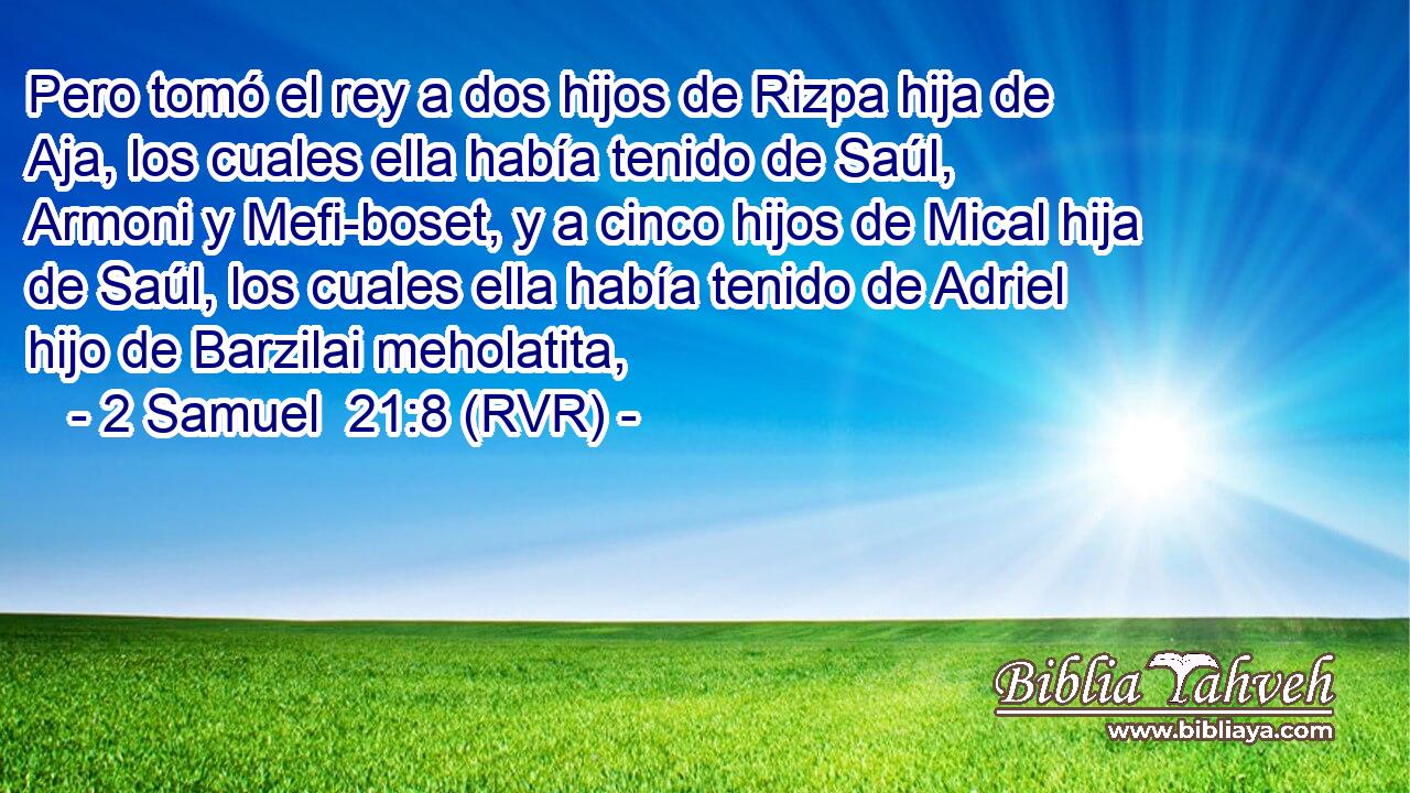 Pero tomó el rey a dos hijos de Rizpa hija de Aja, los cuales ella había tenido de Saúl, Armoni y Mefi-boset, y a cinco hijos de Mical hija de Saúl, los cuales ella había tenido de Adriel hijo de Barzilai meholatita,