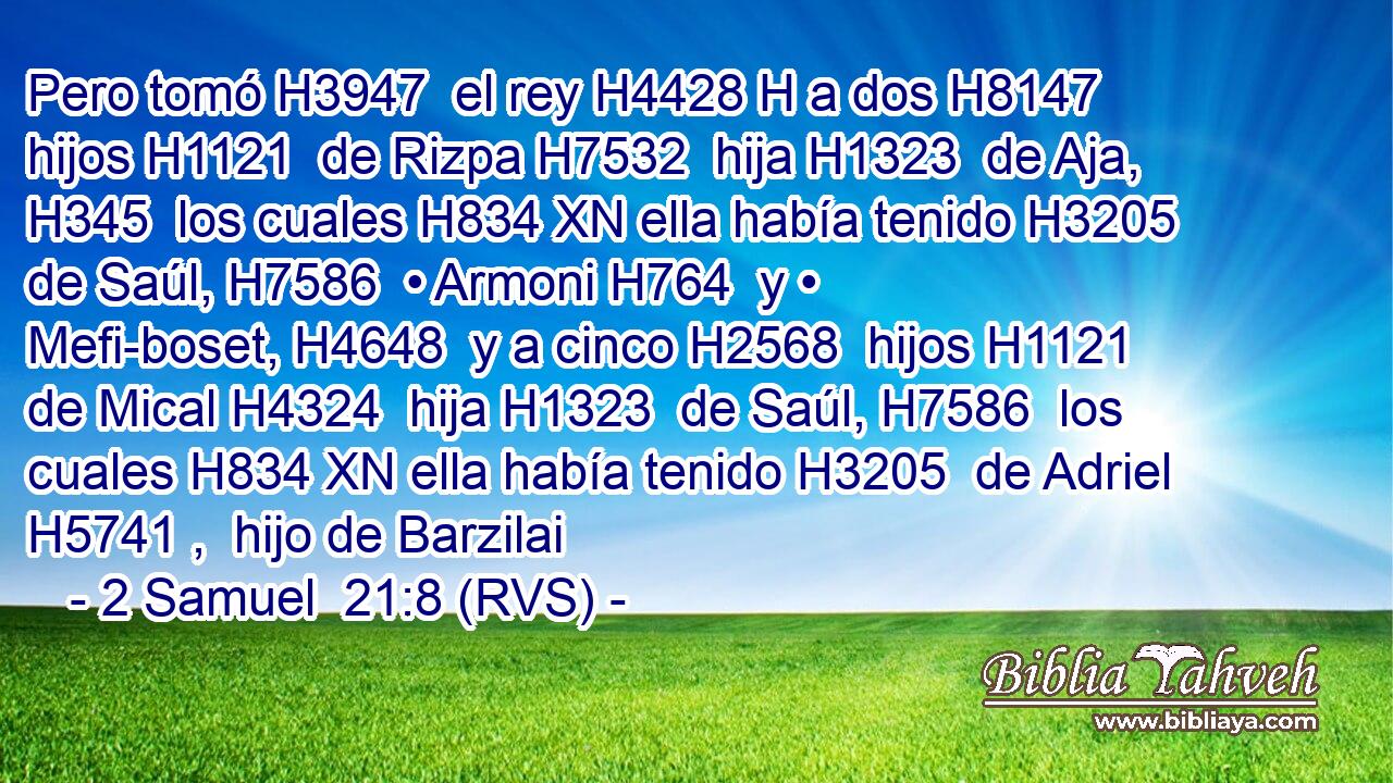 Pero tomó H3947  el rey H4428 H a dos H8147  hijos H1121  de Rizpa H7532  hija H1323  de Aja, H345  los cuales H834 XN ella había tenido H3205  de Saúl, H7586  • Armoni H764  y • Mefi-boset, H4648  y a cinco H2568  hijos H1121  de Mical H4324  hija H1323  de Saúl, H7586  los cuales H834 XN ella había tenido H3205  de Adriel H5741 ,  hijo de Barzilai