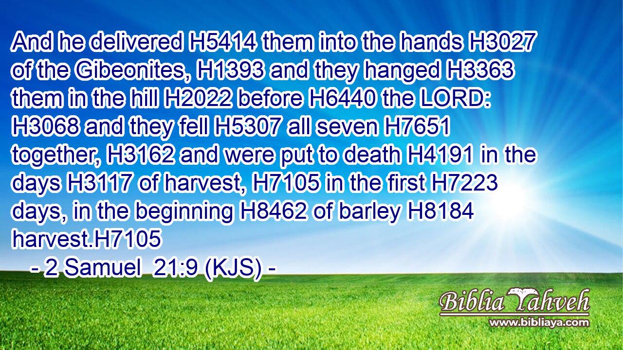 And he delivered H5414 them into the hands H3027 of the Gibeonites, H1393 and they hanged H3363 them in the hill H2022 before H6440 the LORD: H3068 and they fell H5307 all seven H7651 together, H3162 and were put to death H4191 in the days H3117 of harvest, H7105 in the first H7223 days, in the beginning H8462 of barley H8184 harvest.H7105