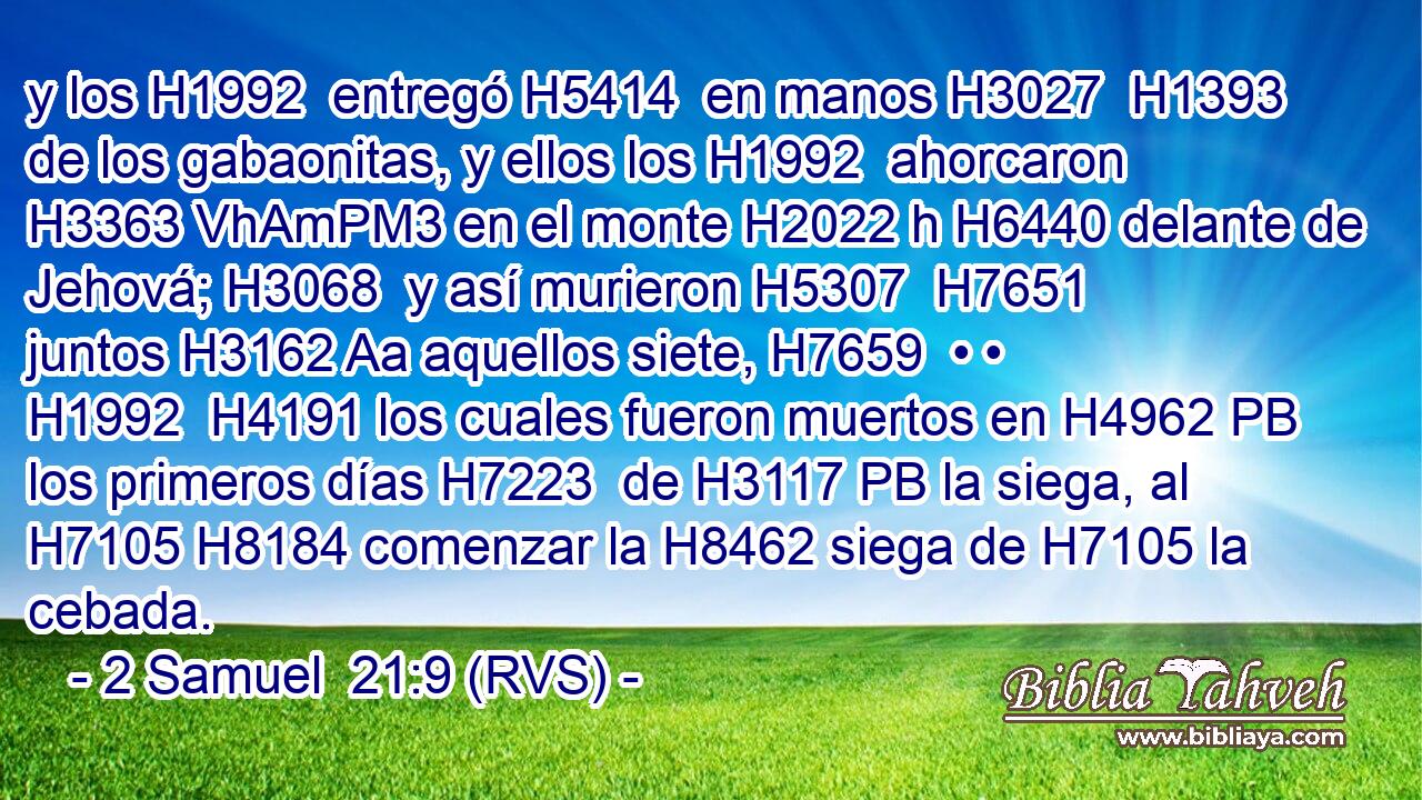 y los H1992  entregó H5414  en manos H3027  H1393 de los gabaonitas, y ellos los H1992  ahorcaron H3363 VhAmPM3 en el monte H2022 h H6440 delante de Jehová; H3068  y así murieron H5307  H7651 juntos H3162 Aa aquellos siete, H7659  • • H1992  H4191 los cuales fueron muertos en H4962 PB los primeros días H7223  de H3117 PB la siega, al H7105 H8184 comenzar la H8462 siega de H7105 la cebada. 
