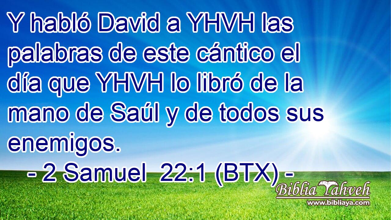 Y habló David a YHVH las palabras de este cántico el día que YHVH lo libró de la mano de Saúl y de todos sus enemigos.