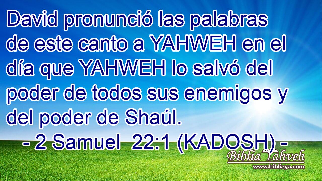  David pronunció las palabras de este canto a YAHWEH en el día que YAHWEH lo salvó del poder de todos sus enemigos y del poder de Shaúl. 