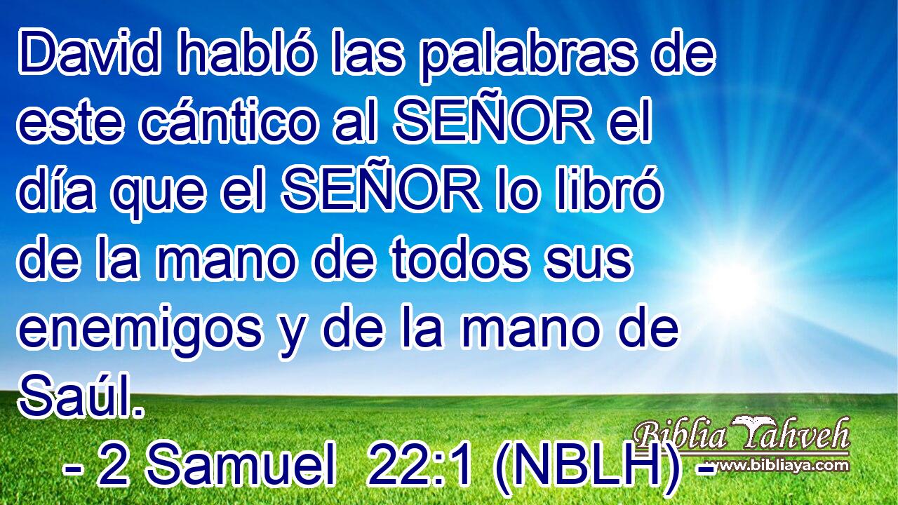  David habló las palabras de este cántico al SEÑOR el día que el SEÑOR lo libró de la mano de todos sus enemigos y de la mano de Saúl. 