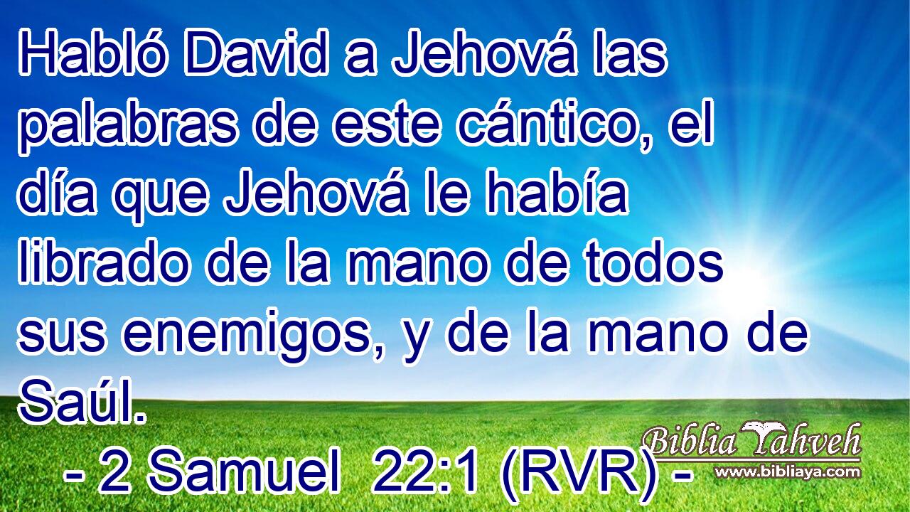 Habló David a Jehová las palabras de este cántico, el día que Jehová le había librado de la mano de todos sus enemigos, y de la mano de Saúl.