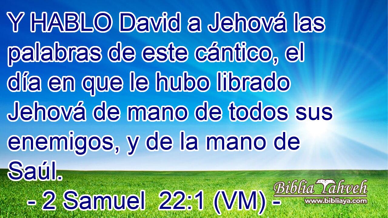  Y HABLO David a Jehová las palabras de este cántico, el día en que le hubo librado Jehová de mano de todos sus enemigos, y de la mano de Saúl. 
