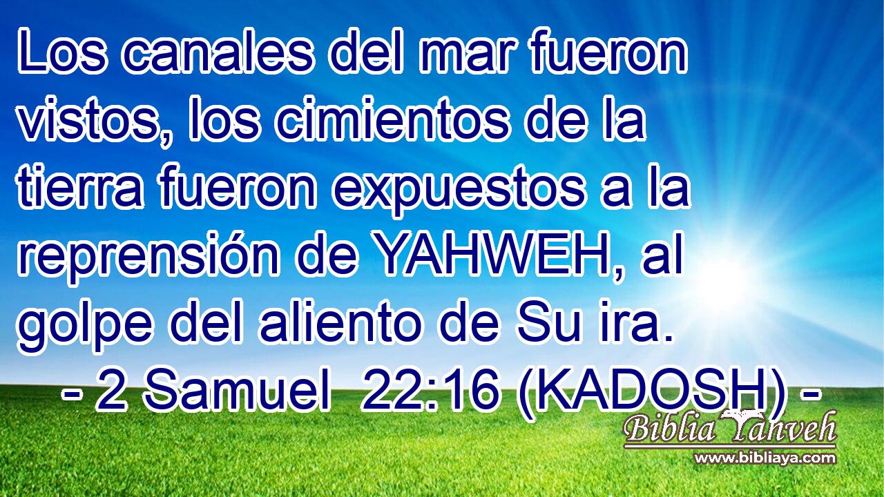  Los canales del mar fueron vistos, los cimientos de la tierra fueron expuestos a la reprensión de YAHWEH, al golpe del aliento de Su ira. 