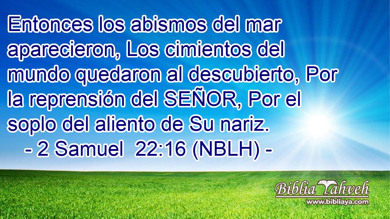  Entonces los abismos del mar aparecieron, Los cimientos del mundo quedaron al descubierto, Por la reprensión del SEÑOR, Por el soplo del aliento de Su nariz. 