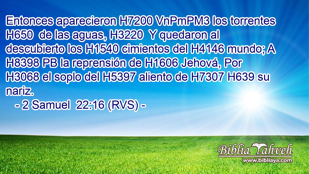 Entonces aparecieron H7200 VnPmPM3 los torrentes H650  de las aguas, H3220  Y quedaron al descubierto los H1540 cimientos del H4146 mundo; A H8398 PB la reprensión de H1606 Jehová, Por H3068 el soplo del H5397 aliento de H7307 H639 su nariz. 