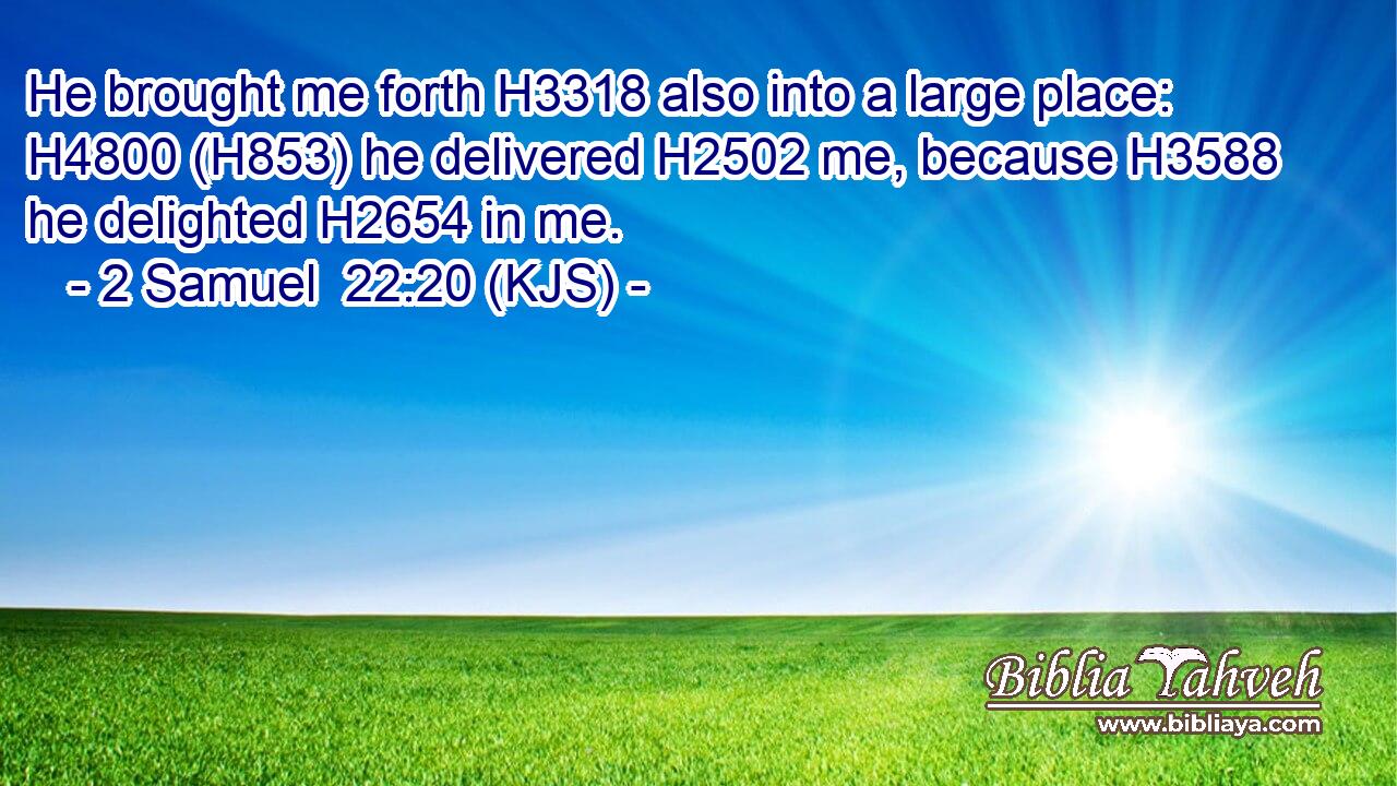 He brought me forth H3318 also into a large place: H4800 (H853) he delivered H2502 me, because H3588 he delighted H2654 in me.