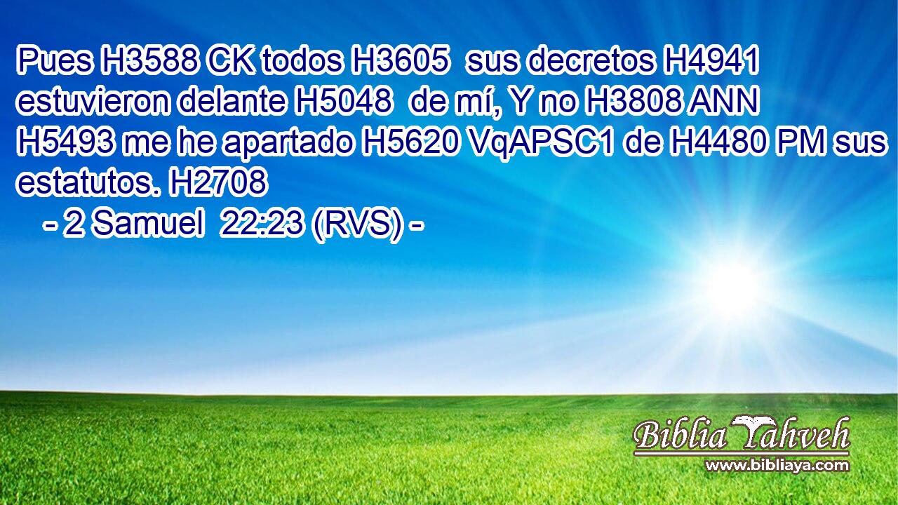 Pues H3588 CK todos H3605  sus decretos H4941  estuvieron delante H5048  de mí, Y no H3808 ANN H5493 me he apartado H5620 VqAPSC1 de H4480 PM sus estatutos. H2708  