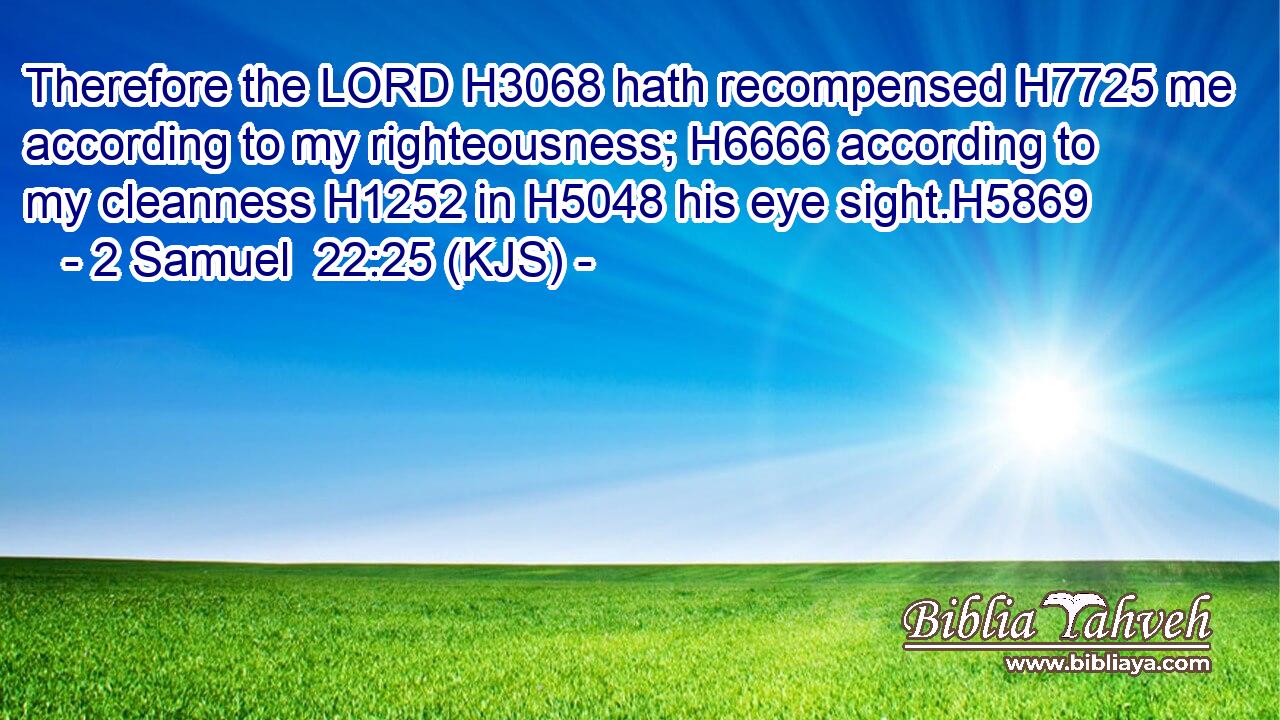 Therefore the LORD H3068 hath recompensed H7725 me according to my righteousness; H6666 according to my cleanness H1252 in H5048 his eye sight.H5869