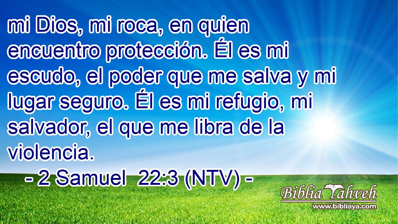 mi Dios, mi roca, en quien encuentro protección. Él es mi escudo, el poder que me salva y mi lugar seguro. Él es mi refugio, mi salvador, el que me libra de la violencia.
