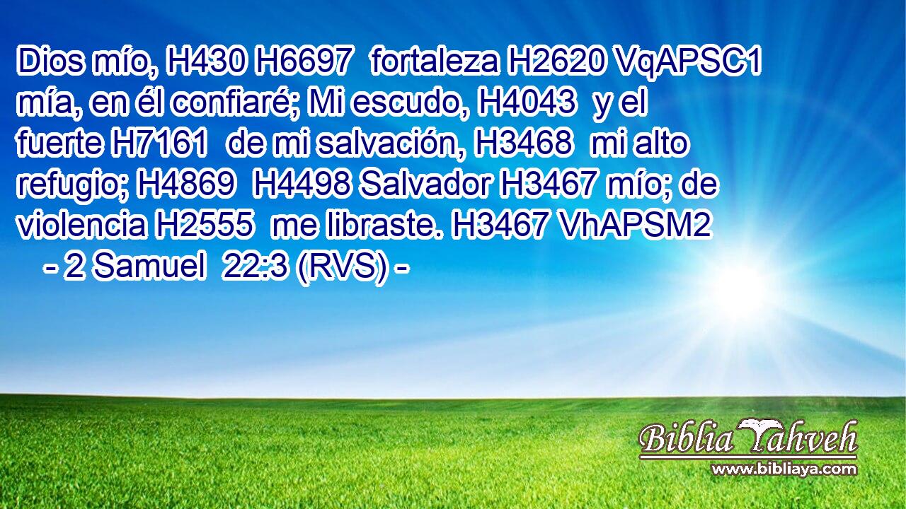 Dios mío, H430 H6697  fortaleza H2620 VqAPSC1 mía, en él confiaré; Mi escudo, H4043  y el fuerte H7161  de mi salvación, H3468  mi alto refugio; H4869  H4498 Salvador H3467 mío; de violencia H2555  me libraste. H3467 VhAPSM2 