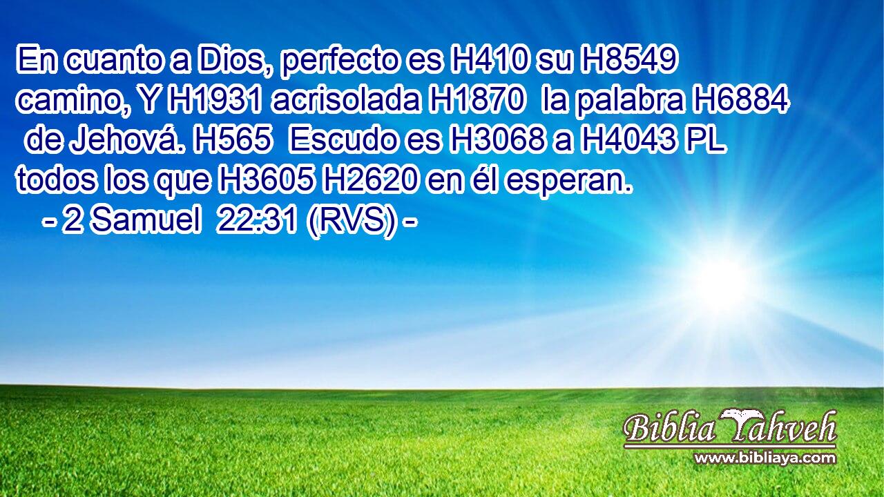 En cuanto a Dios, perfecto es H410 su H8549  camino, Y H1931 acrisolada H1870  la palabra H6884  de Jehová. H565  Escudo es H3068 a H4043 PL todos los que H3605 H2620 en él esperan. 