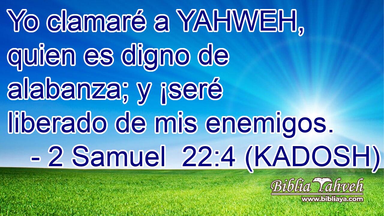  Yo clamaré a YAHWEH, quien es digno de alabanza; y ¡seré liberado de mis enemigos. 