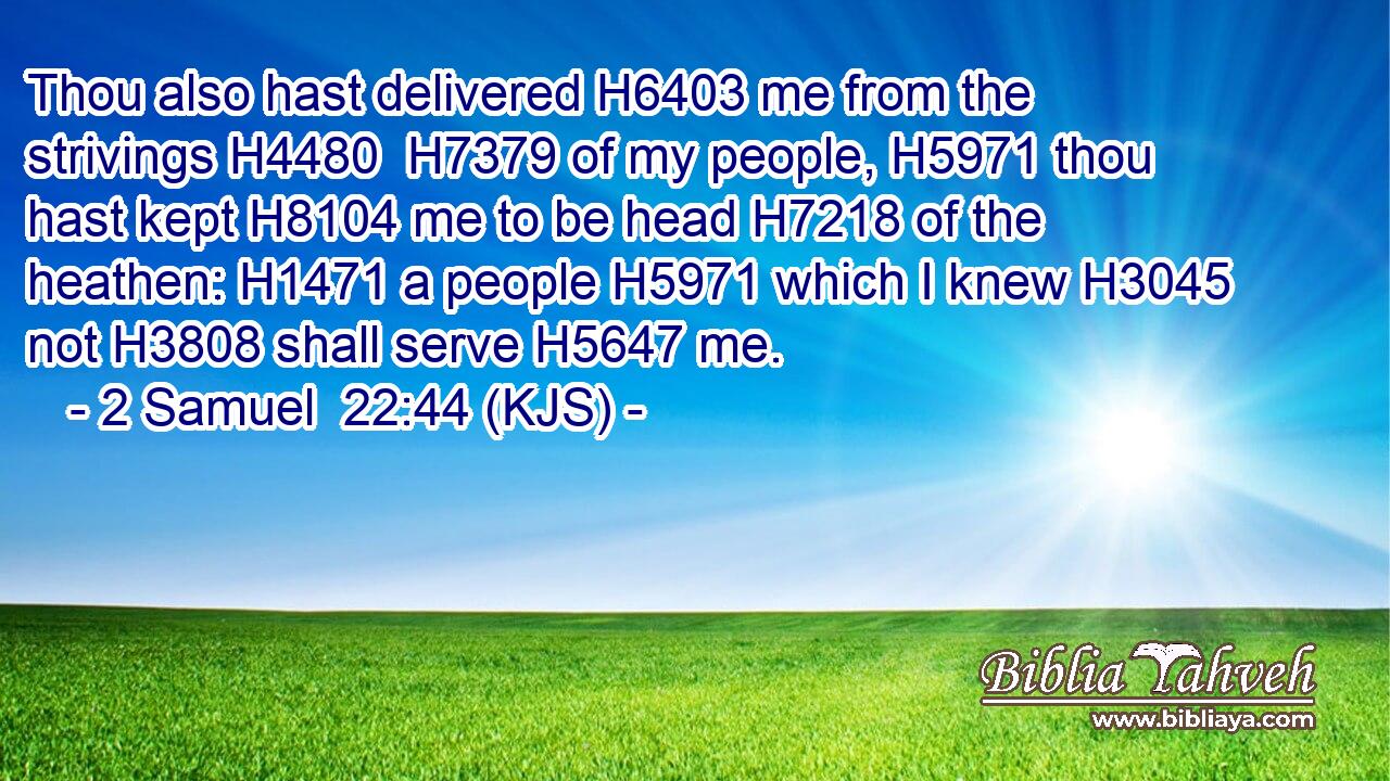 Thou also hast delivered H6403 me from the strivings H4480  H7379 of my people, H5971 thou hast kept H8104 me to be head H7218 of the heathen: H1471 a people H5971 which I knew H3045 not H3808 shall serve H5647 me.