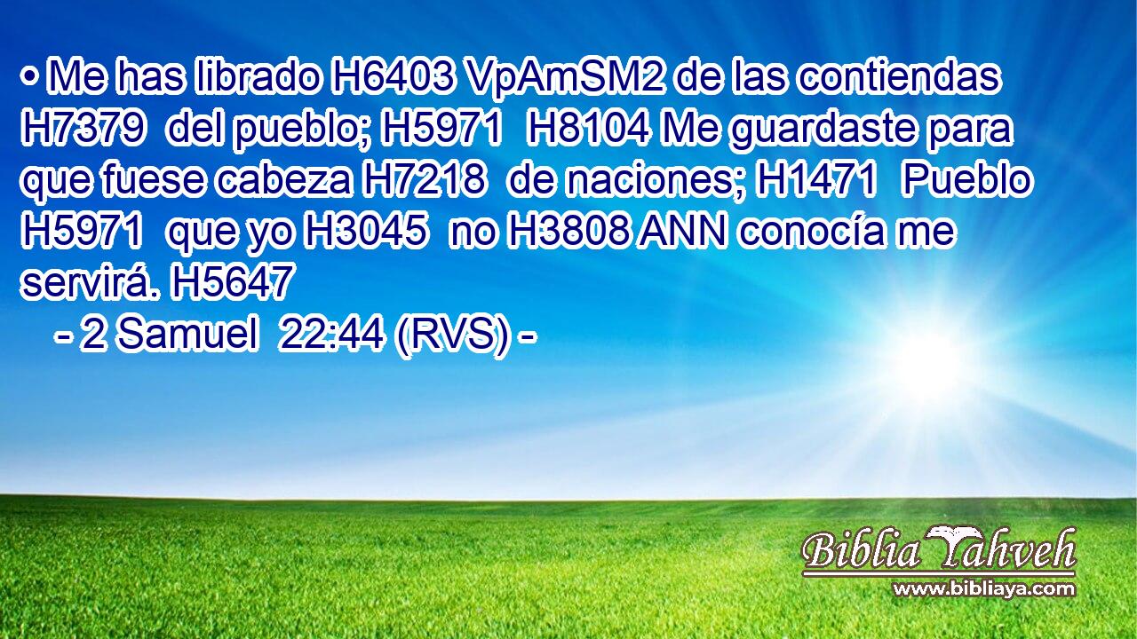 • Me has librado H6403 VpAmSM2 de las contiendas H7379  del pueblo; H5971  H8104 Me guardaste para que fuese cabeza H7218  de naciones; H1471  Pueblo H5971  que yo H3045  no H3808 ANN conocía me servirá. H5647  