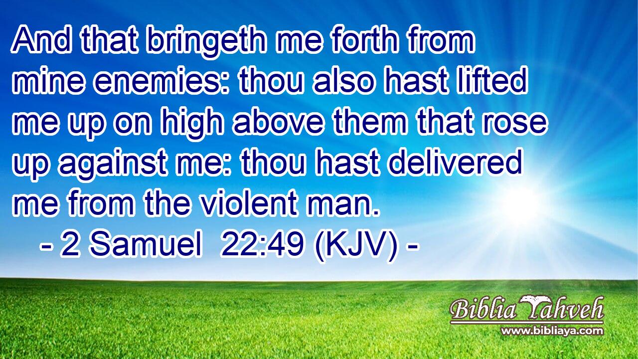 And that bringeth me forth from mine enemies: thou also hast lifted me up on high above them that rose up against me: thou hast delivered me from the violent man.