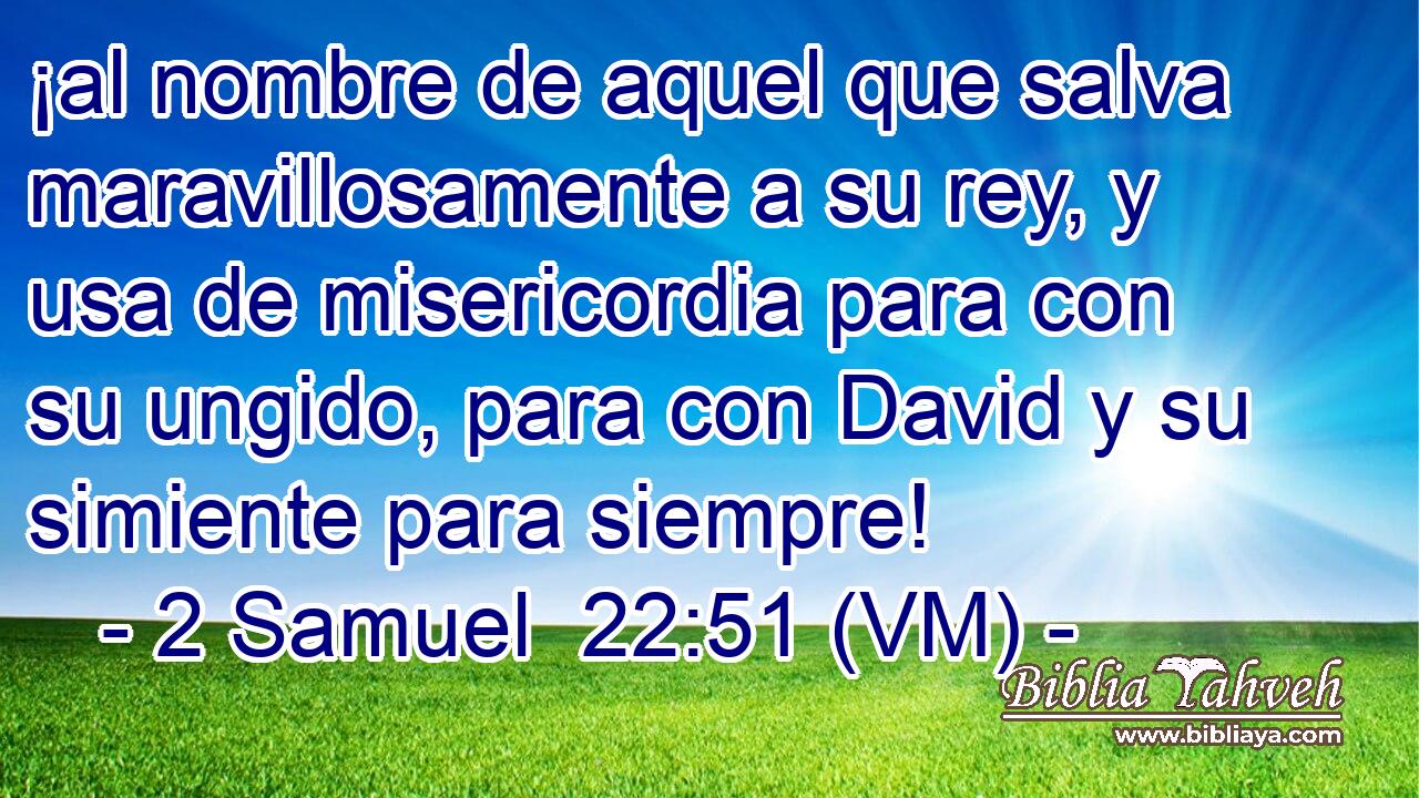  ¡al nombre de aquel que salva maravillosamente a su rey, y usa de misericordia para con su ungido, para con David y su simiente para siempre! 