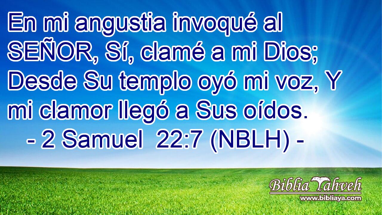  En mi angustia invoqué al SEÑOR, Sí, clamé a mi Dios; Desde Su templo oyó mi voz, Y mi clamor llegó a Sus oídos. 
